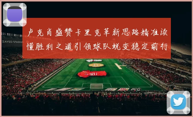 卢克肖盛赞卡里克革新思路精准读懂胜利之道引领球队蜕变稳定前行